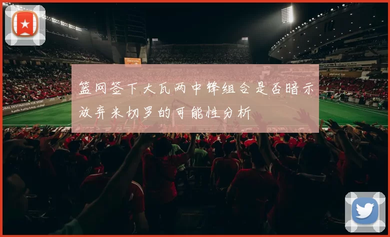篮网签下大瓦两中锋组合是否暗示放弃米切罗的可能性分析