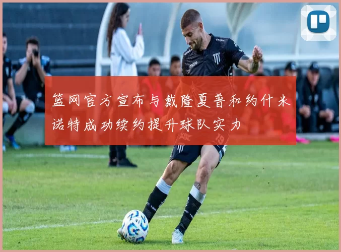 篮网官方宣布与戴隆夏普和约什米诺特成功续约提升球队实力