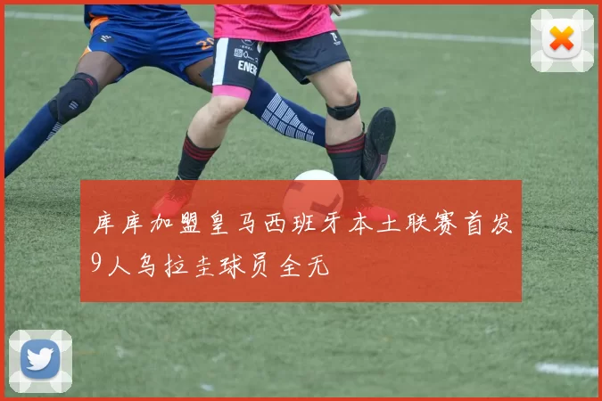 库库加盟皇马西班牙本土联赛首发9人乌拉圭球员全无