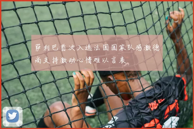 萨利巴首次入选法国国家队感激德尚支持激动心情难以言表