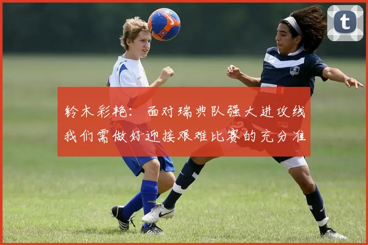 铃木彩艳：面对瑞典队强大进攻线我们需做好迎接艰难比赛的充分准备