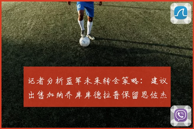 记者分析蓝军未来转会策略：建议出售加纳乔库库德拉普保留恩佐杰克逊