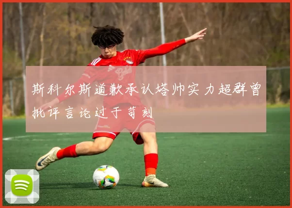 斯科尔斯道歉承认塔帅实力超群曾批评言论过于苛刻