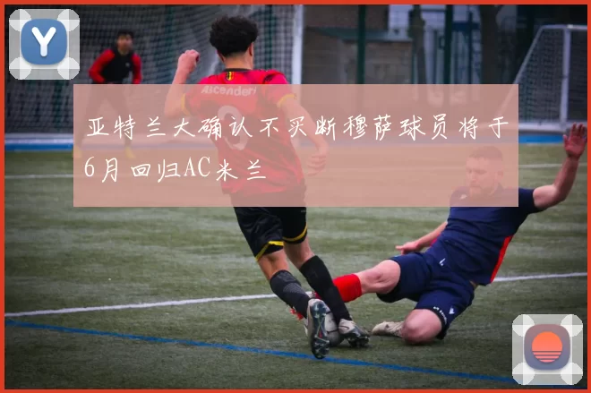 亚特兰大确认不买断穆萨球员将于6月回归AC米兰