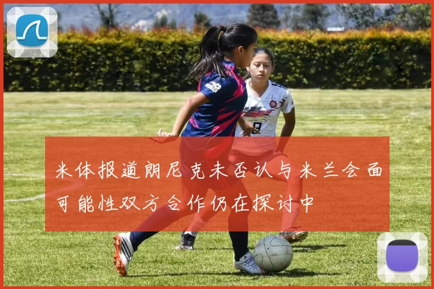 米体报道朗尼克未否认与米兰会面可能性双方合作仍在探讨中
