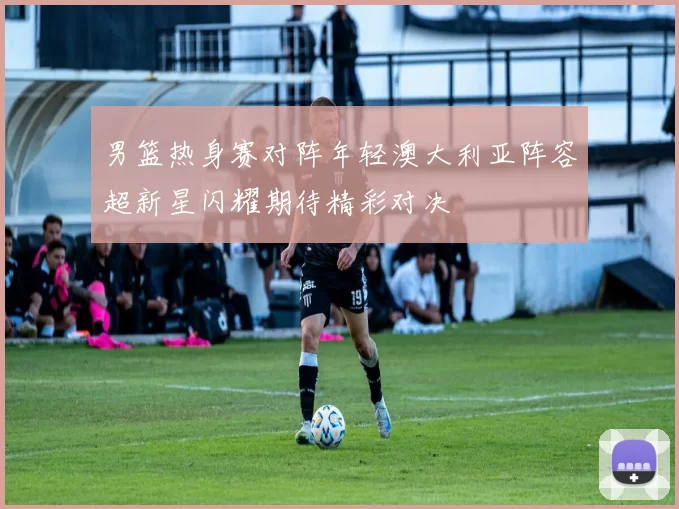 男篮热身赛对阵年轻澳大利亚阵容超新星闪耀期待精彩对决