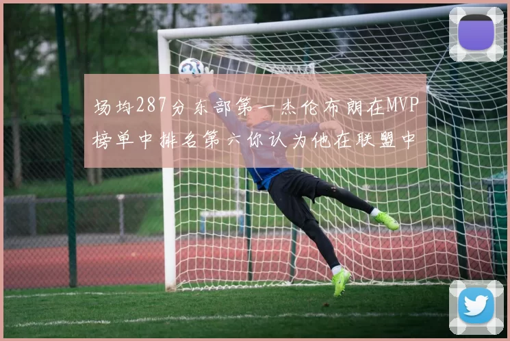 场均287分东部第一杰伦布朗在MVP榜单中排名第六你认为他在联盟中应排第几