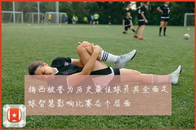 梅西被誉为历史最佳球员其全面足球智慧影响比赛各个层面
