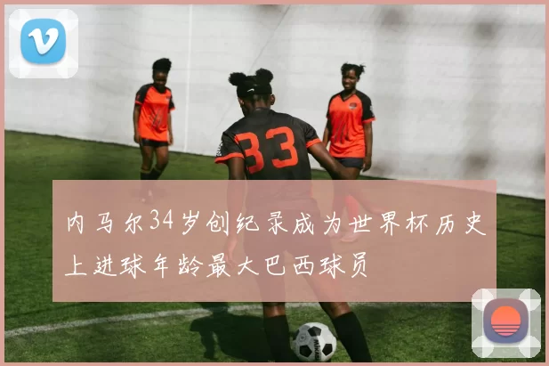 内马尔34岁创纪录成为世界杯历史上进球年龄最大巴西球员