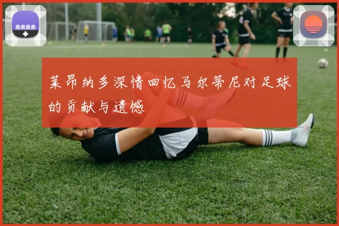 莱昂纳多深情回忆马尔蒂尼对足球的贡献与遗憾