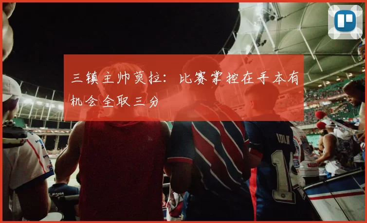 三镇主帅莫拉：比赛掌控在手本有机会全取三分