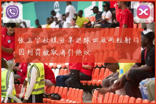 张玉宁社媒分享进球回放两粒射门因判罚被取消引热议